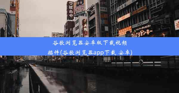 谷歌浏览器安卓版下载视频插件(谷歌浏览器app下载 安卓)