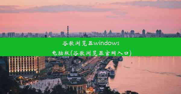 谷歌浏览器windows电脑版(谷歌浏览器官网入口)