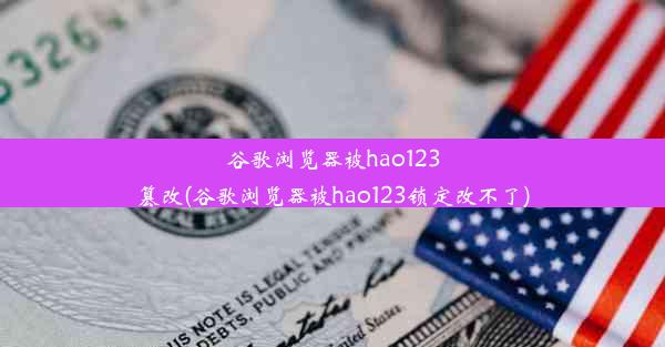 谷歌浏览器被hao123篡改(谷歌浏览器被hao123锁定改不了)