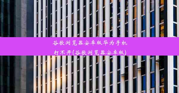 谷歌浏览器安卓版华为手机打不开(谷歌浏览器安卓版)