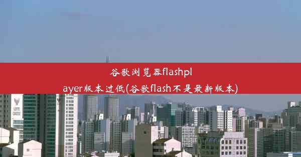 谷歌浏览器flashplayer版本过低(谷歌flash不是最新版本)