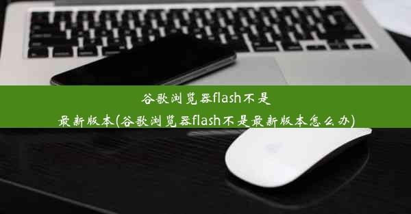 谷歌浏览器flash不是最新版本(谷歌浏览器flash不是最新版本怎么办)