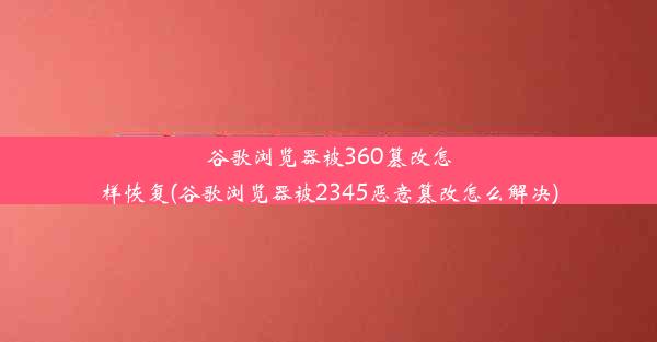 谷歌浏览器被360篡改怎样恢复(谷歌浏览器被2345恶意篡改怎么解决)