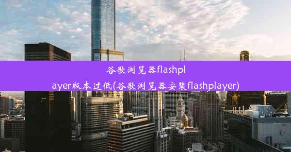 谷歌浏览器flashplayer版本过低(谷歌浏览器安装flashplayer)