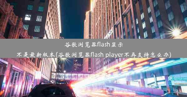 谷歌浏览器flash显示不是最新版本(谷歌浏览器flash player不再支持怎么办)