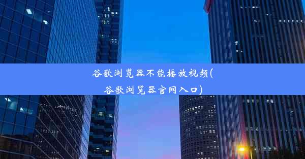 谷歌浏览器不能播放视频(谷歌浏览器官网入口)