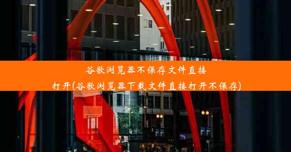 谷歌浏览器不保存文件直接打开(谷歌浏览器下载文件直接打开不保存)