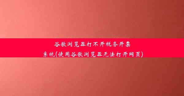 谷歌浏览器打不开税务开票系统(使用谷歌浏览器无法打开网页)