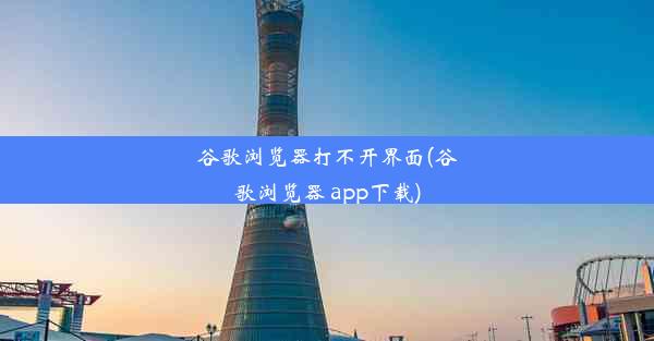 谷歌浏览器打不开界面(谷歌浏览器 app下载)