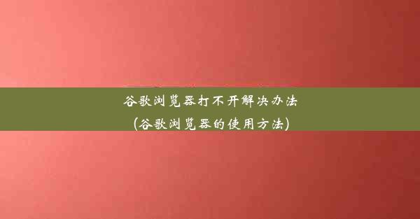 谷歌浏览器打不开解决办法(谷歌浏览器的使用方法)