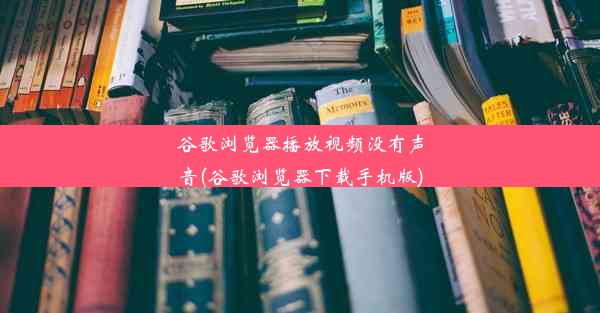 谷歌浏览器播放视频没有声音(谷歌浏览器下载手机版)