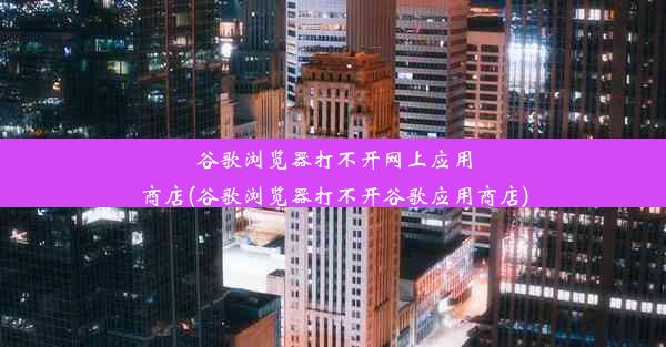 谷歌浏览器打不开网上应用商店(谷歌浏览器打不开谷歌应用商店)