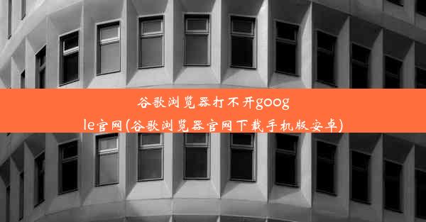 谷歌浏览器打不开google官网(谷歌浏览器官网下载手机版安卓)