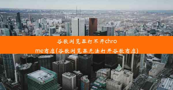 谷歌浏览器打不开chrome商店(谷歌浏览器无法打开谷歌商店)