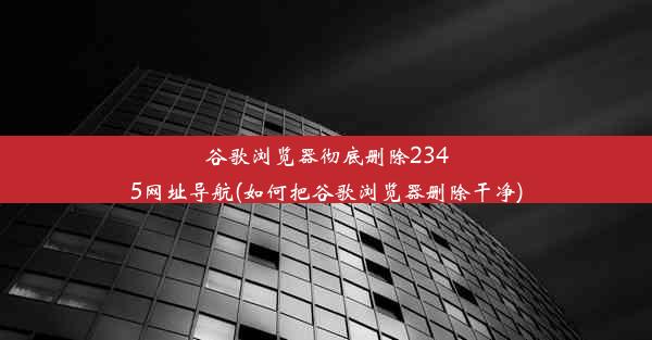 谷歌浏览器彻底删除2345网址导航(如何把谷歌浏览器删除干净)