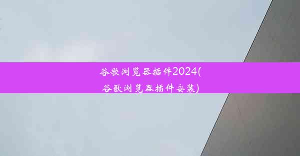 谷歌浏览器插件2024(谷歌浏览器插件安装)