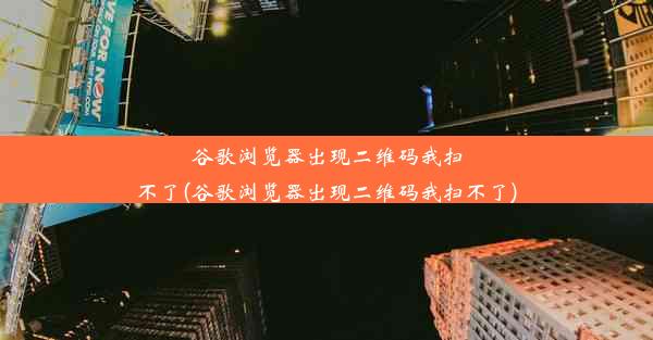 谷歌浏览器出现二维码我扫不了(谷歌浏览器出现二维码我扫不了)