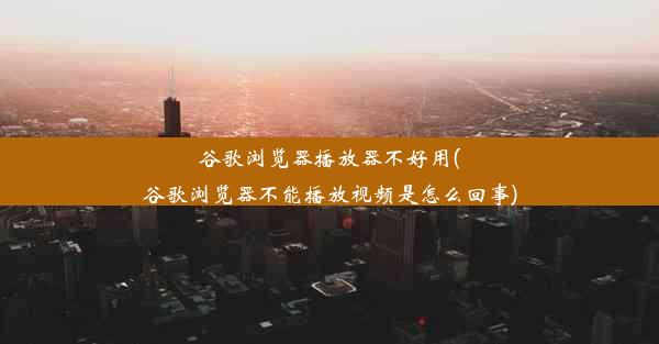 谷歌浏览器播放器不好用(谷歌浏览器不能播放视频是怎么回事)