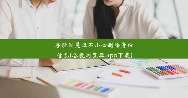 谷歌浏览器不小心删除身份信息(谷歌浏览器 app下载)