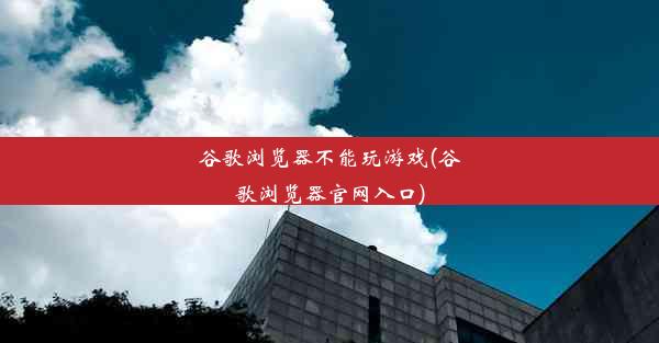 谷歌浏览器不能玩游戏(谷歌浏览器官网入口)