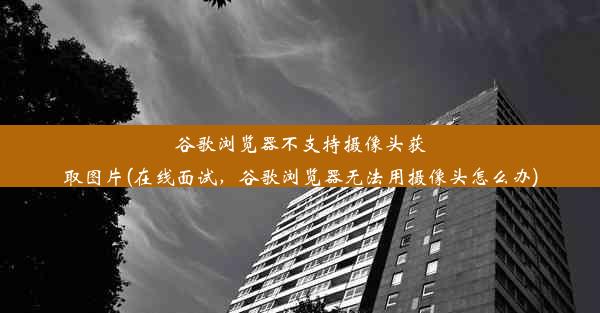 谷歌浏览器不支持摄像头获取图片(在线面试，谷歌浏览器无法用摄像头怎么办)