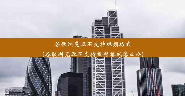 谷歌浏览器不支持视频格式(谷歌浏览器不支持视频格式怎么办)