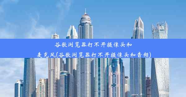 谷歌浏览器打不开摄像头和麦克风(谷歌浏览器打不开摄像头和音频)