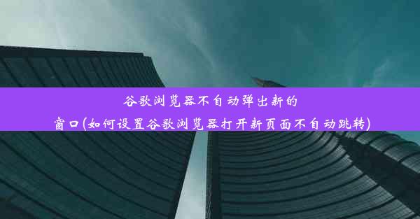 谷歌浏览器不自动弹出新的窗口(如何设置谷歌浏览器打开新页面不自动跳转)