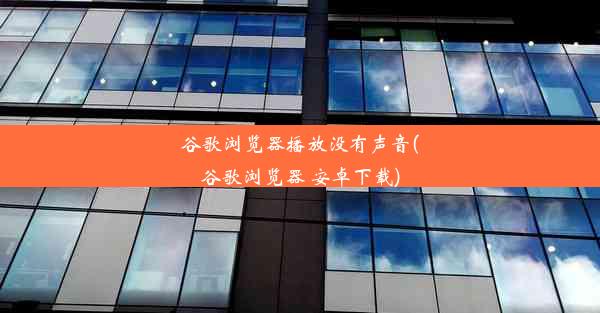 谷歌浏览器播放没有声音(谷歌浏览器 安卓下载)