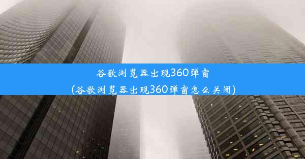 谷歌浏览器出现360弹窗(谷歌浏览器出现360弹窗怎么关闭)