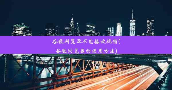 谷歌浏览器不能播放视频(谷歌浏览器的使用方法)