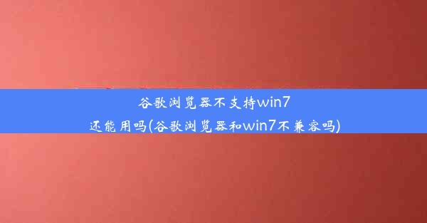 谷歌浏览器不支持win7还能用吗(谷歌浏览器和win7不兼容吗)