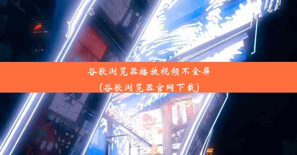 谷歌浏览器播放视频不全屏(谷歌浏览器官网下载)