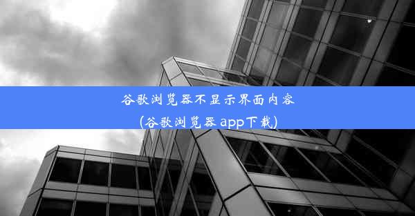 谷歌浏览器不显示界面内容(谷歌浏览器 app下载)