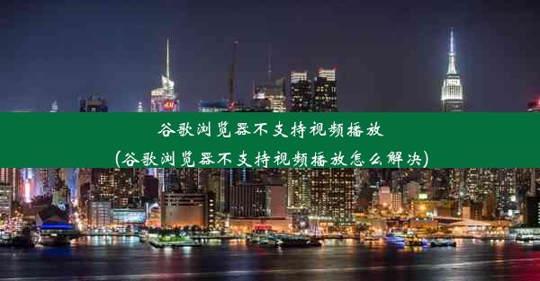 谷歌浏览器不支持视频播放(谷歌浏览器不支持视频播放怎么解决)