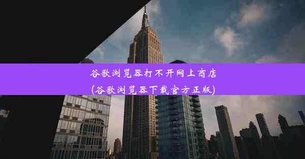 谷歌浏览器打不开网上商店(谷歌浏览器下载官方正版)