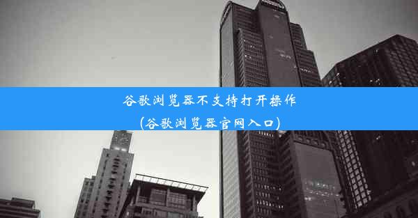 谷歌浏览器不支持打开操作(谷歌浏览器官网入口)