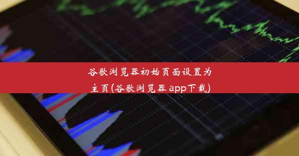 谷歌浏览器初始页面设置为主页(谷歌浏览器 app下载)