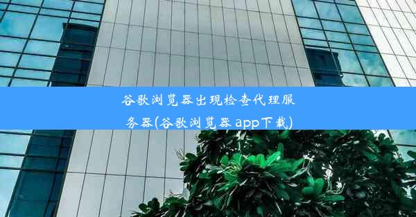 谷歌浏览器出现检查代理服务器(谷歌浏览器 app下载)