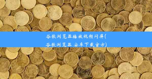 谷歌浏览器播放视频闪屏(谷歌浏览器 安卓下载官方)