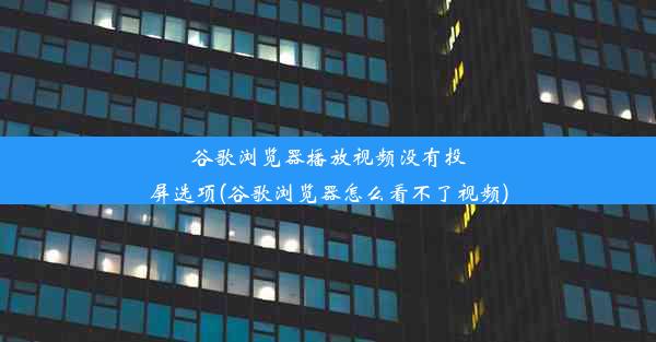 谷歌浏览器播放视频没有投屏选项(谷歌浏览器怎么看不了视频)