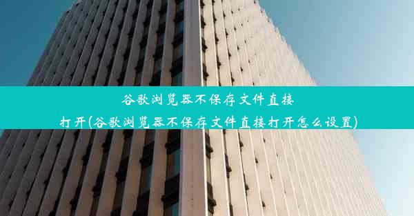 谷歌浏览器不保存文件直接打开(谷歌浏览器不保存文件直接打开怎么设置)