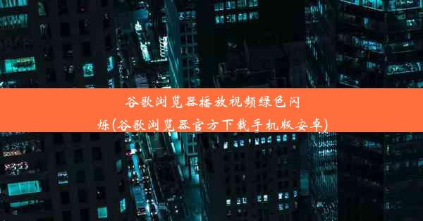 谷歌浏览器播放视频绿色闪烁(谷歌浏览器官方下载手机版安卓)