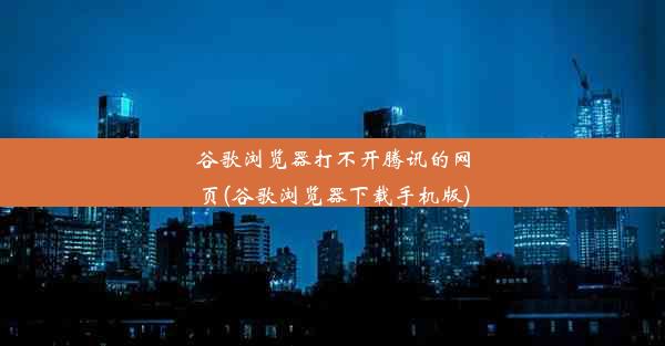 谷歌浏览器打不开腾讯的网页(谷歌浏览器下载手机版)