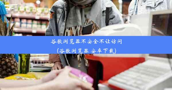 谷歌浏览器不安全不让访问(谷歌浏览器 安卓下载)