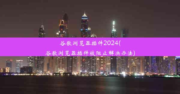 谷歌浏览器插件2024(谷歌浏览器插件被阻止解决办法)