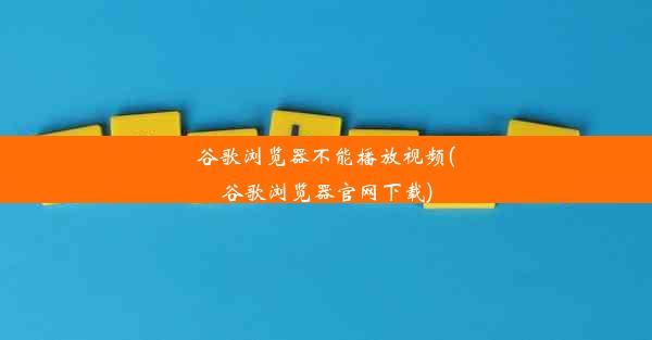 谷歌浏览器不能播放视频(谷歌浏览器官网下载)