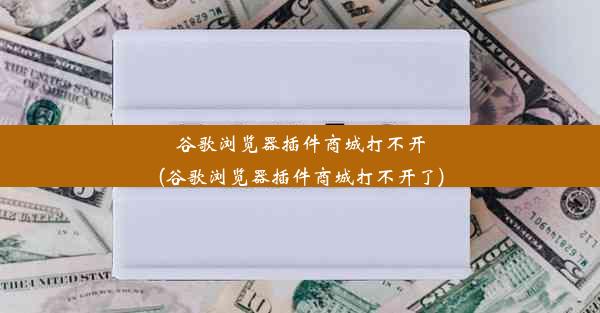 谷歌浏览器插件商城打不开(谷歌浏览器插件商城打不开了)