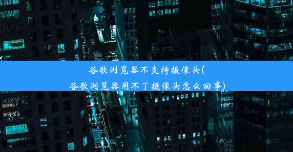 谷歌浏览器不支持摄像头(谷歌浏览器用不了摄像头怎么回事)