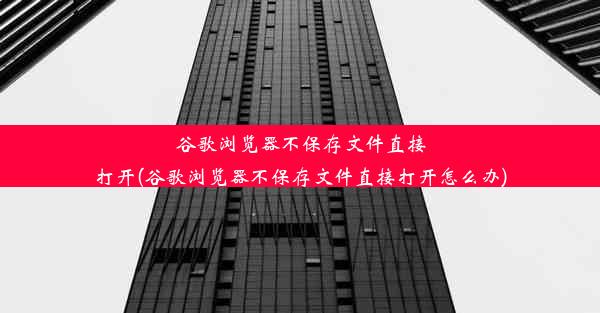 谷歌浏览器不保存文件直接打开(谷歌浏览器不保存文件直接打开怎么办)